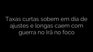 ​Taxas curtas sobem em dia de ajustes e longas caem com guerra no Irã no foco 